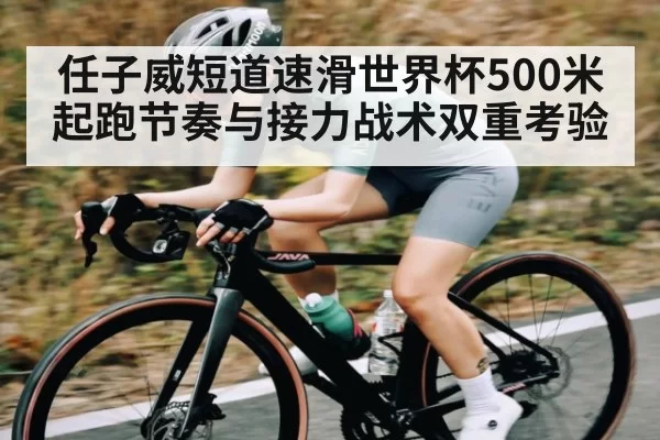 任子威短道速滑世界杯500米起跑节奏与接力战术双重考验
