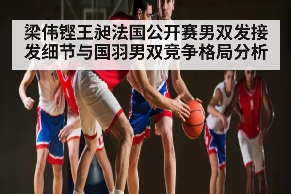梁伟铿王昶法国公开赛男双发接发细节与国羽男双竞争格局分析